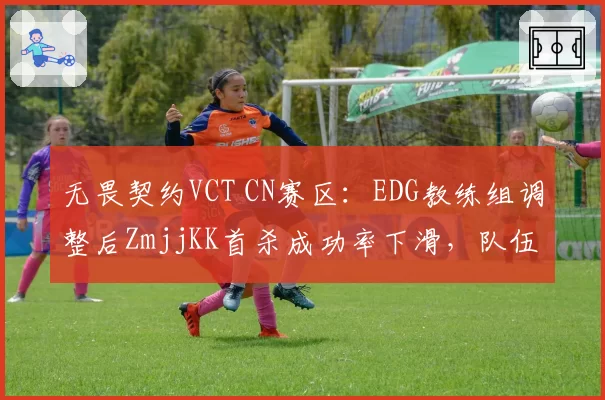 无畏契约VCT CN赛区：EDG教练组调整后ZmjjKK首杀成功率下滑，队伍进攻节奏如何修复？