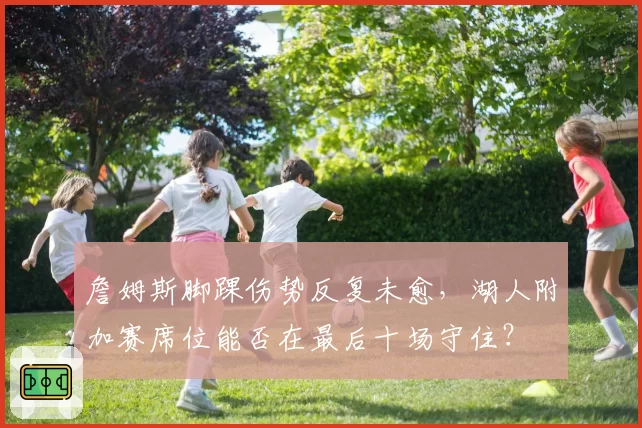 詹姆斯脚踝伤势反复未愈，湖人附加赛席位能否在最后十场守住？