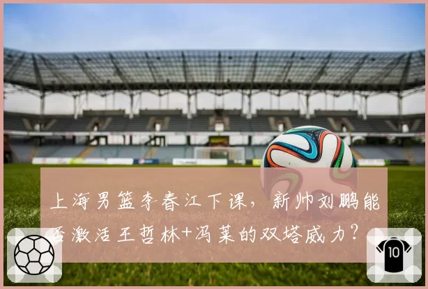 上海男篮李春江下课,新帅刘鹏能否激活王哲林+冯莱的双塔威力?