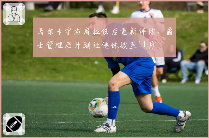 马尔卡宁右肩拉伤后重新评估，爵士管理层计划让他休战至11月