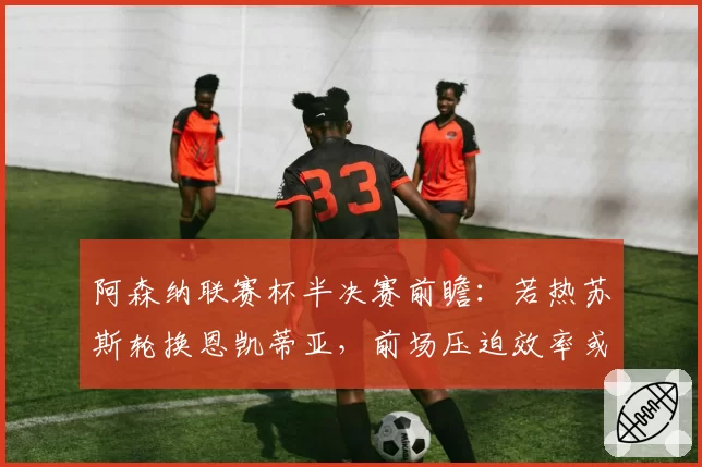 阿森纳联赛杯半决赛前瞻：若热苏斯轮换恩凯蒂亚，前场压迫效率或决定胜负