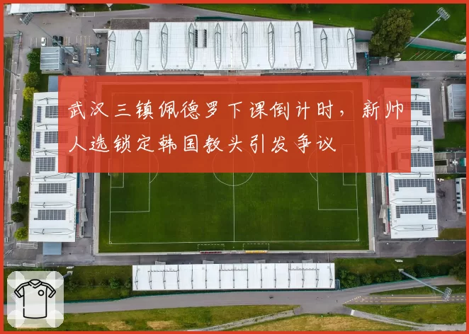 武汉三镇佩德罗下课倒计时,新帅人选锁定韩国教头引发争议