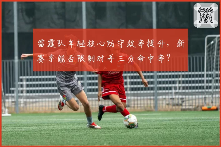 雷霆队年轻核心防守效率提升，新赛季能否限制对手三分命中率？