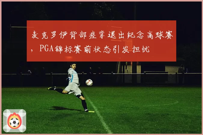 麦克罗伊背部痉挛退出纪念高球赛,PGA锦标赛前状态引发担忧