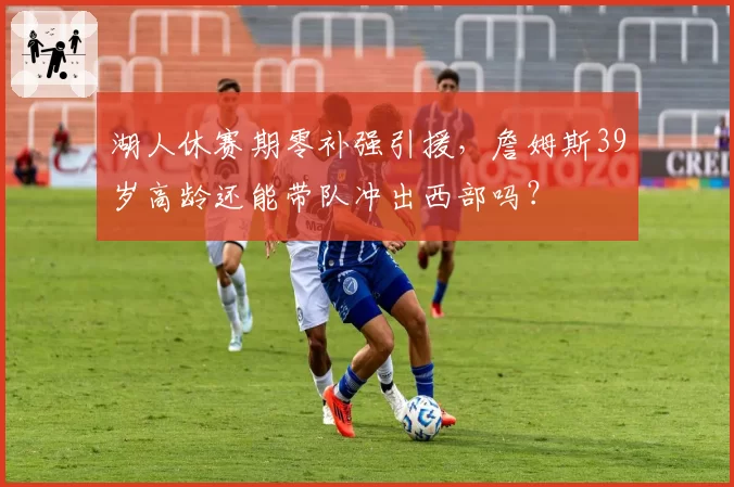 湖人休赛期零补强引援，詹姆斯39岁高龄还能带队冲出西部吗？