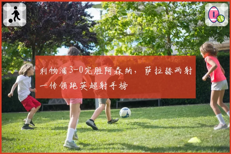 利物浦3-0完胜阿森纳,萨拉赫两射一传领跑英超射手榜