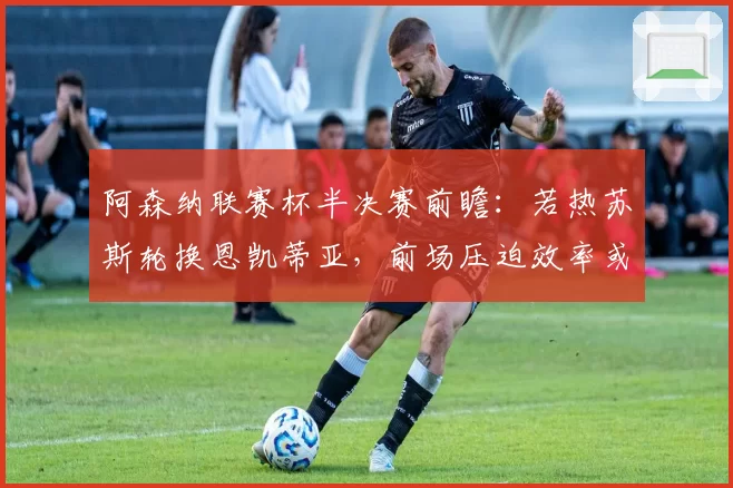 阿森纳联赛杯半决赛前瞻:若热苏斯轮换恩凯蒂亚,前场压迫效率或决定胜负