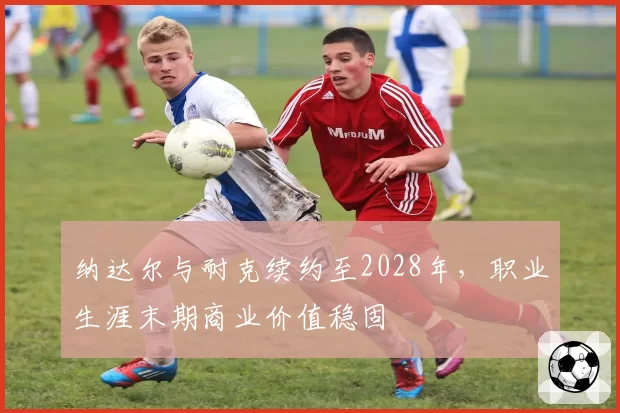 纳达尔与耐克续约至2028年，职业生涯末期商业价值稳固