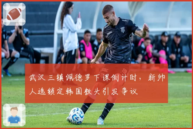 武汉三镇佩德罗下课倒计时，新帅人选锁定韩国教头引发争议