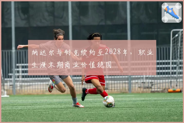 纳达尔与耐克续约至2028年,职业生涯末期商业价值稳固