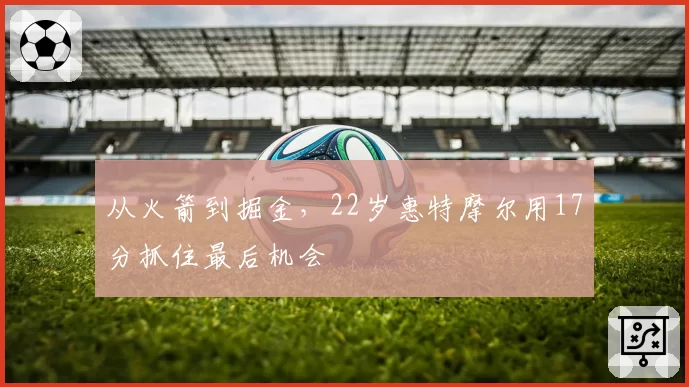 从火箭到掘金，22岁惠特摩尔用17分抓住最后机会
