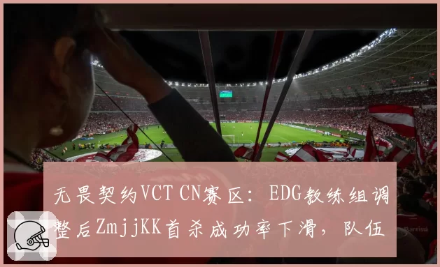 无畏契约VCT CN赛区:EDG教练组调整后ZmjjKK首杀成功率下滑,队伍进攻节奏如何修复?