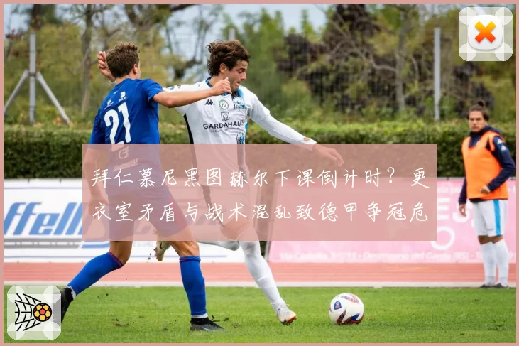 拜仁慕尼黑图赫尔下课倒计时？更衣室矛盾与战术混乱致德甲争冠危机