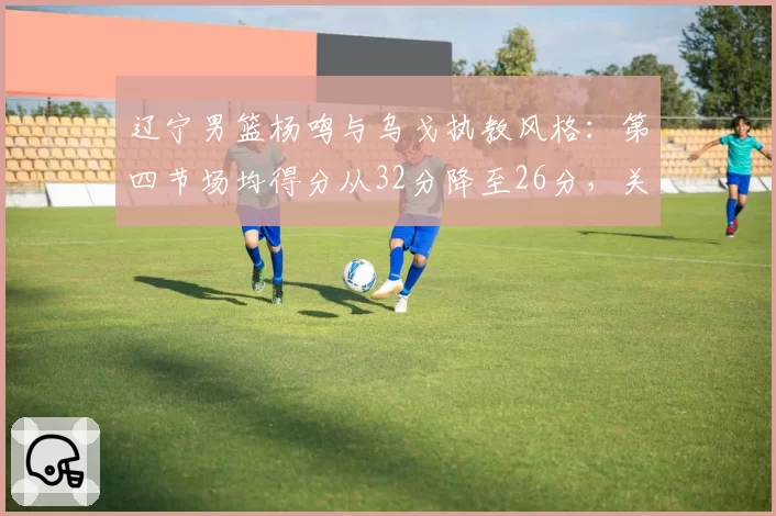 辽宁男篮杨鸣与乌戈执教风格：第四节场均得分从32分降至26分，关键球战术单一