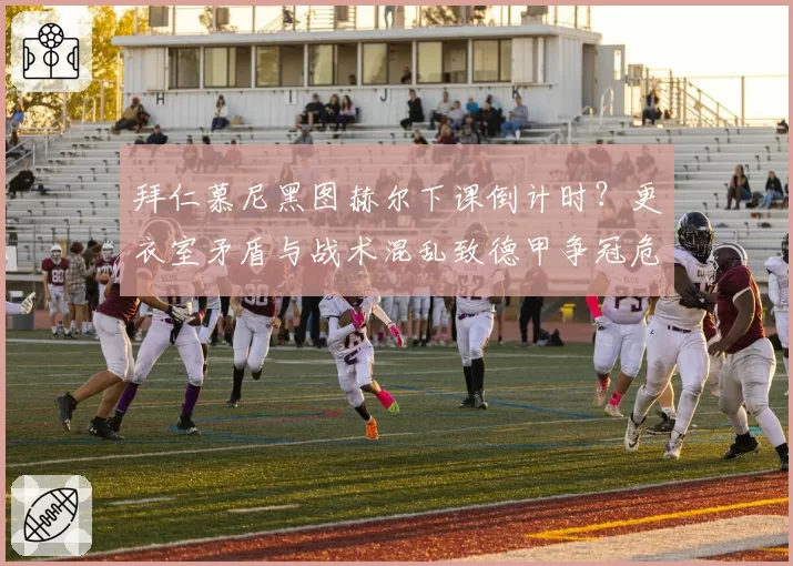 拜仁慕尼黑图赫尔下课倒计时？更衣室矛盾与战术混乱致德甲争冠危机