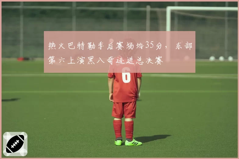 热火巴特勒季后赛场均35分，东部第六上演黑八奇迹进总决赛