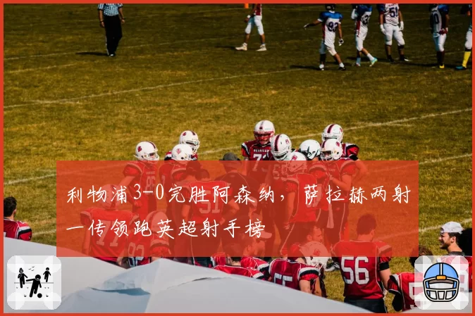 利物浦3-0完胜阿森纳，萨拉赫两射一传领跑英超射手榜