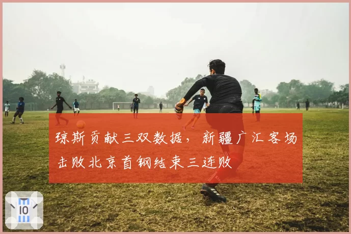 琼斯贡献三双数据,新疆广汇客场击败北京首钢结束三连败