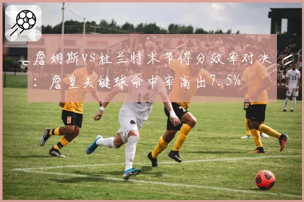 詹姆斯vs杜兰特末节得分效率对决：詹皇关键球命中率高出7.5%