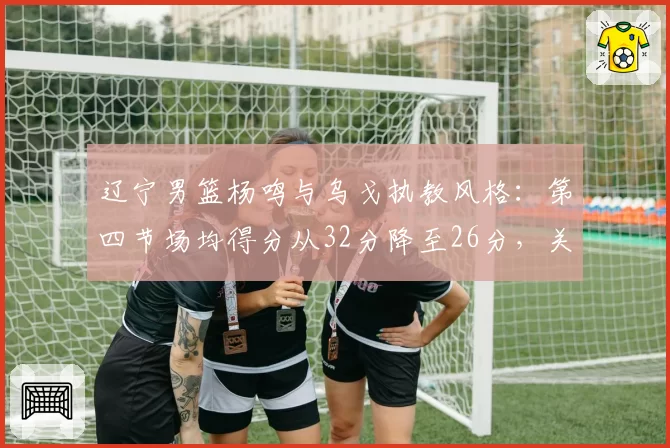 辽宁男篮杨鸣与乌戈执教风格：第四节场均得分从32分降至26分，关键球战术单一