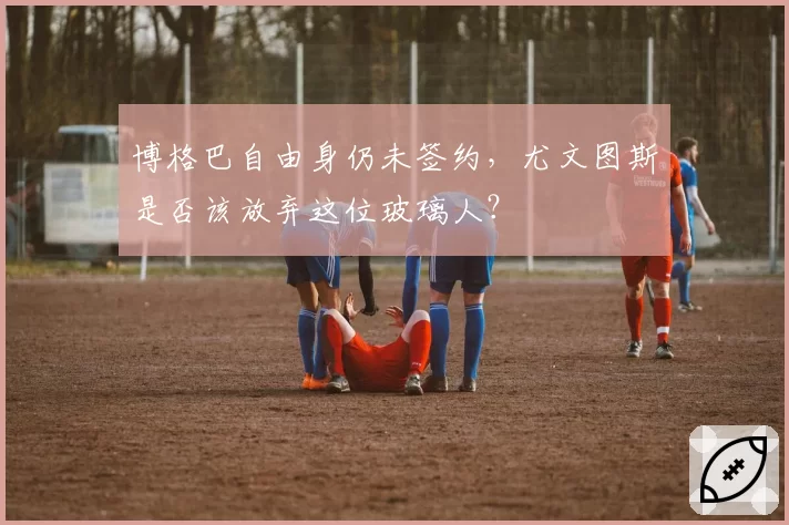 博格巴自由身仍未签约，尤文图斯是否该放弃这位玻璃人？