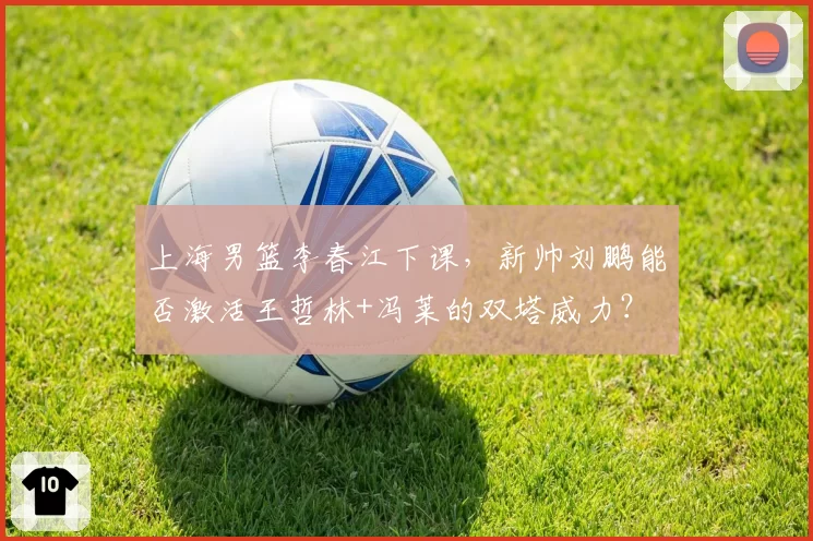 上海男篮李春江下课，新帅刘鹏能否激活王哲林+冯莱的双塔威力？