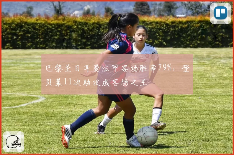 巴黎圣日耳曼法甲客场胜率79%,登贝莱11次助攻成客场之王